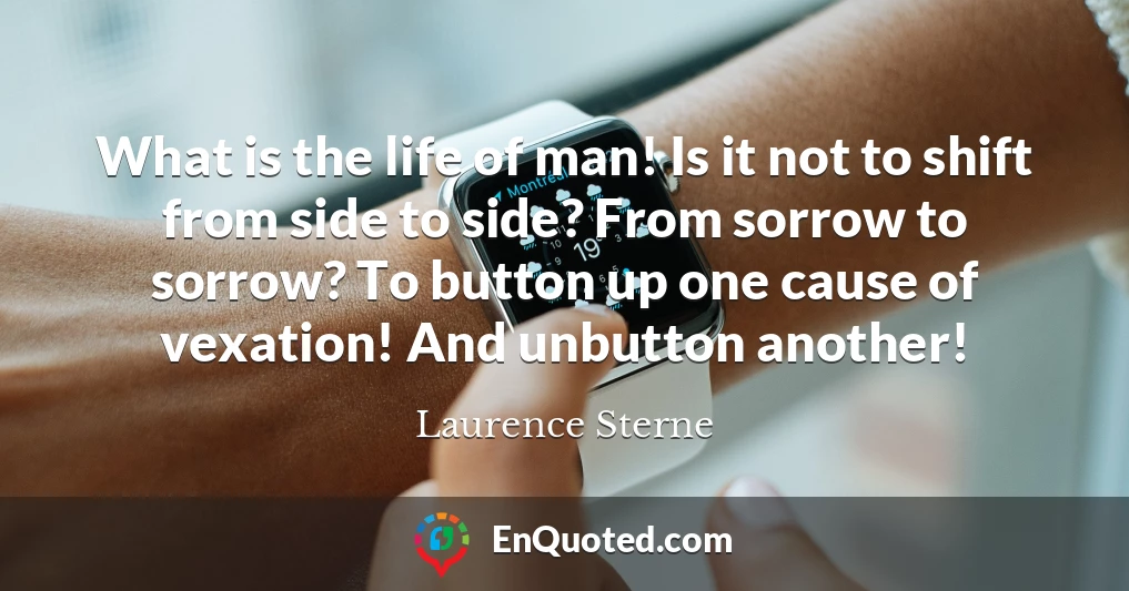 What is the life of man! Is it not to shift from side to side? From sorrow to sorrow? To button up one cause of vexation! And unbutton another!