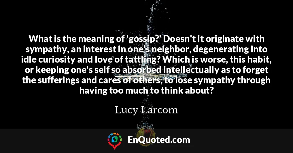 What is the meaning of 'gossip?' Doesn't it originate with sympathy, an interest in one's neighbor, degenerating into idle curiosity and love of tattling? Which is worse, this habit, or keeping one's self so absorbed intellectually as to forget the sufferings and cares of others, to lose sympathy through having too much to think about?