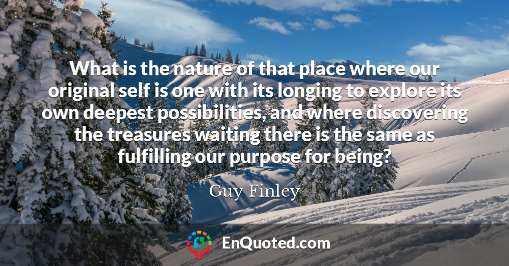 What is the nature of that place where our original self is one with its longing to explore its own deepest possibilities, and where discovering the treasures waiting there is the same as fulfilling our purpose for being?