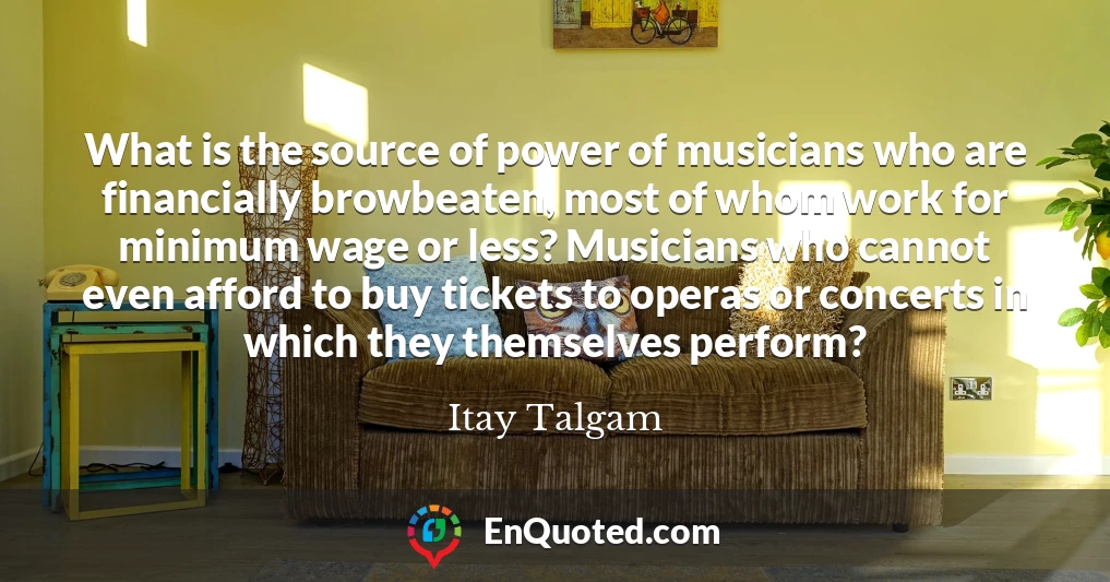 What is the source of power of musicians who are financially browbeaten, most of whom work for minimum wage or less? Musicians who cannot even afford to buy tickets to operas or concerts in which they themselves perform?