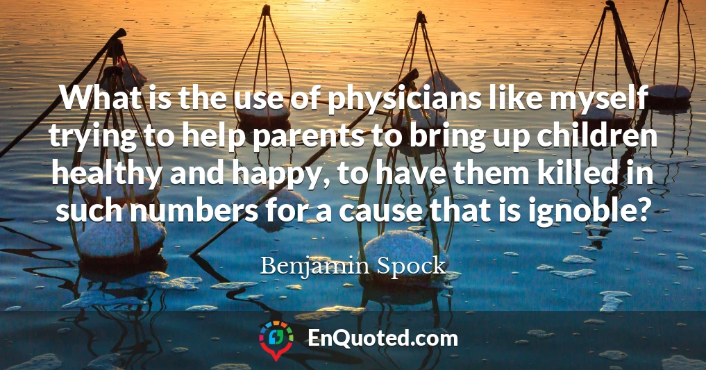 What is the use of physicians like myself trying to help parents to bring up children healthy and happy, to have them killed in such numbers for a cause that is ignoble?