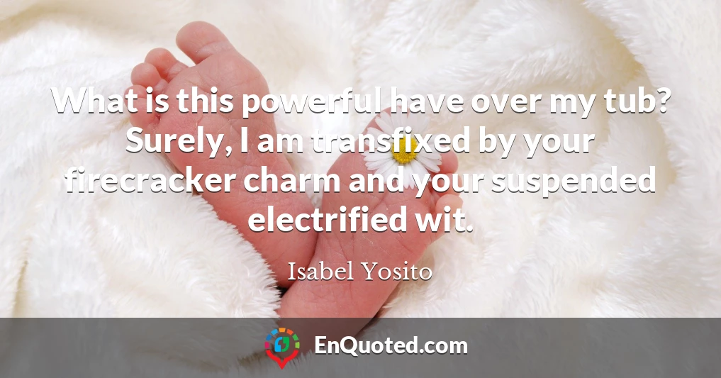 What is this powerful have over my tub? Surely, I am transfixed by your firecracker charm and your suspended electrified wit.