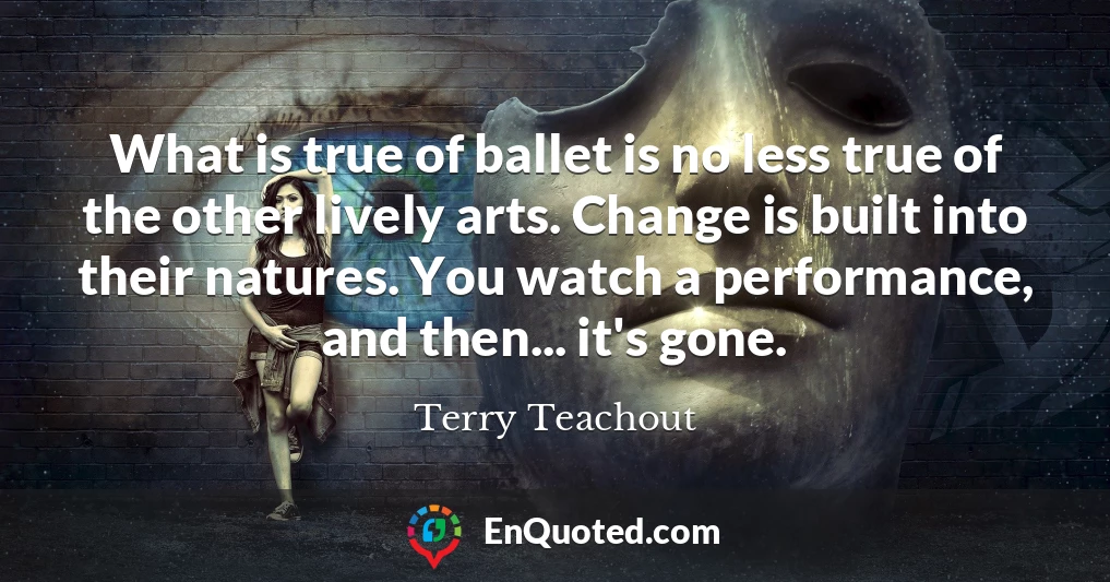What is true of ballet is no less true of the other lively arts. Change is built into their natures. You watch a performance, and then... it's gone.