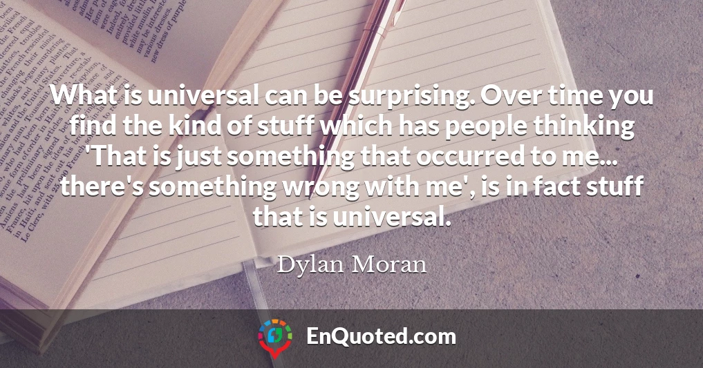 What is universal can be surprising. Over time you find the kind of stuff which has people thinking 'That is just something that occurred to me... there's something wrong with me', is in fact stuff that is universal.