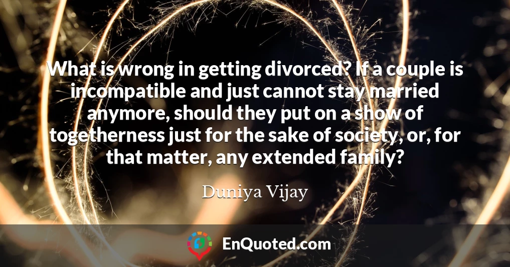 What is wrong in getting divorced? If a couple is incompatible and just cannot stay married anymore, should they put on a show of togetherness just for the sake of society, or, for that matter, any extended family?