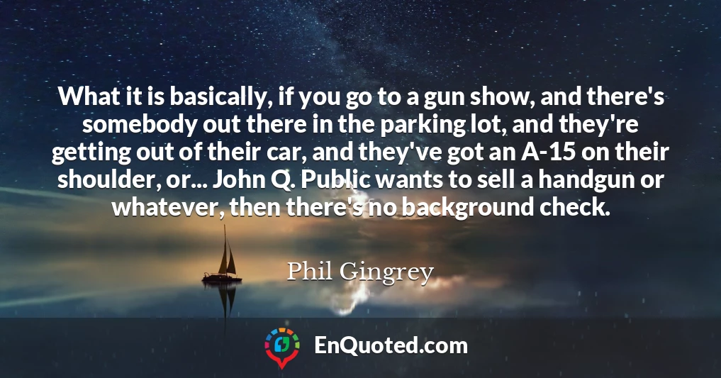 What it is basically, if you go to a gun show, and there's somebody out there in the parking lot, and they're getting out of their car, and they've got an A-15 on their shoulder, or... John Q. Public wants to sell a handgun or whatever, then there's no background check.