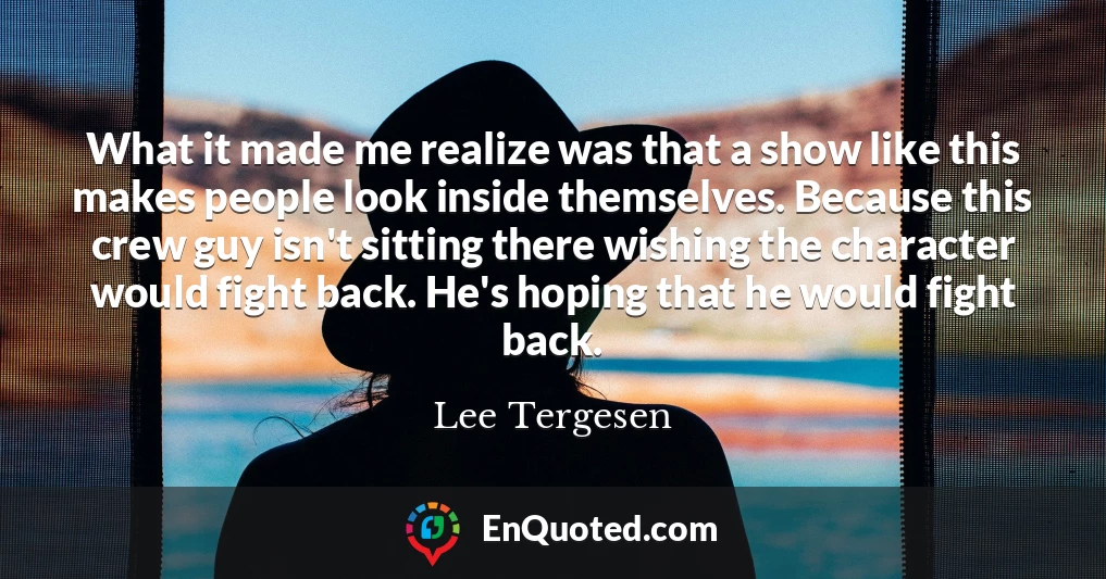 What it made me realize was that a show like this makes people look inside themselves. Because this crew guy isn't sitting there wishing the character would fight back. He's hoping that he would fight back.