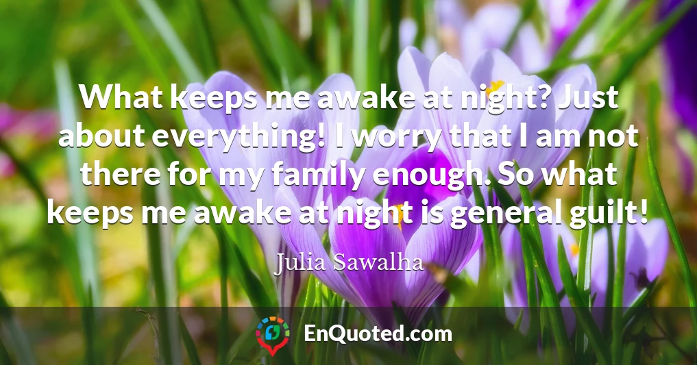 What keeps me awake at night? Just about everything! I worry that I am not there for my family enough. So what keeps me awake at night is general guilt!