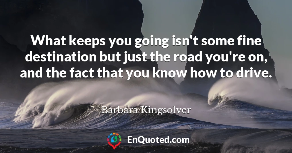What keeps you going isn't some fine destination but just the road you're on, and the fact that you know how to drive.
