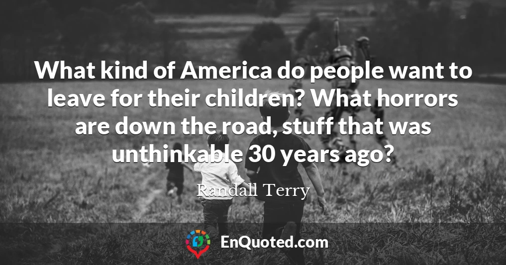 What kind of America do people want to leave for their children? What horrors are down the road, stuff that was unthinkable 30 years ago?