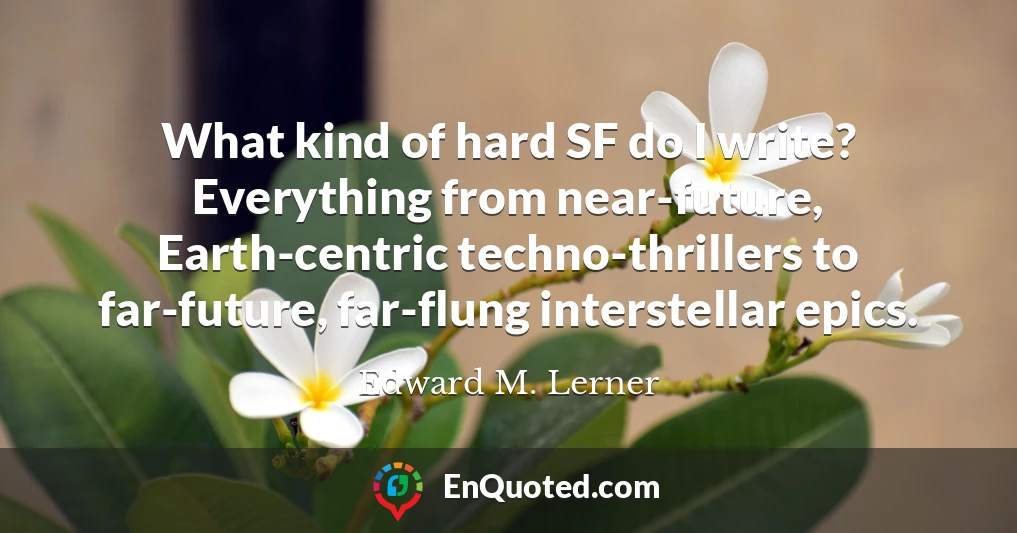 What kind of hard SF do I write? Everything from near-future, Earth-centric techno-thrillers to far-future, far-flung interstellar epics.