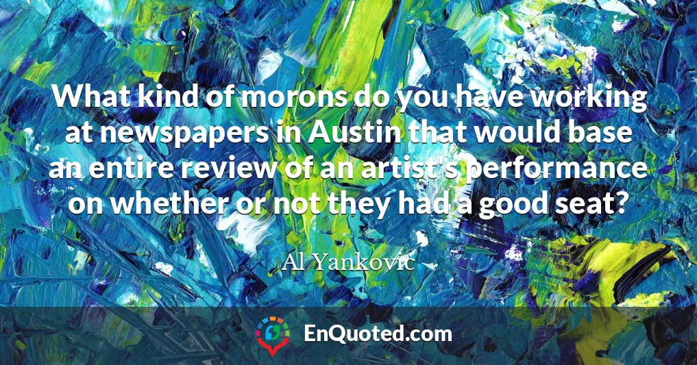 What kind of morons do you have working at newspapers in Austin that would base an entire review of an artist's performance on whether or not they had a good seat?