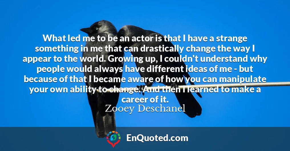 What led me to be an actor is that I have a strange something in me that can drastically change the way I appear to the world. Growing up, I couldn't understand why people would always have different ideas of me - but because of that I became aware of how you can manipulate your own ability to change. And then I learned to make a career of it.