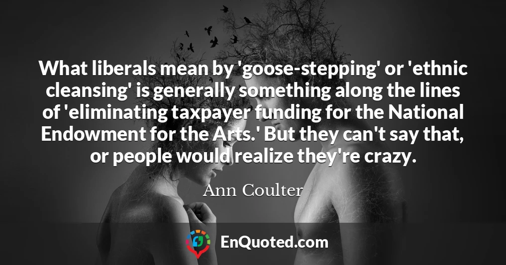 What liberals mean by 'goose-stepping' or 'ethnic cleansing' is generally something along the lines of 'eliminating taxpayer funding for the National Endowment for the Arts.' But they can't say that, or people would realize they're crazy.