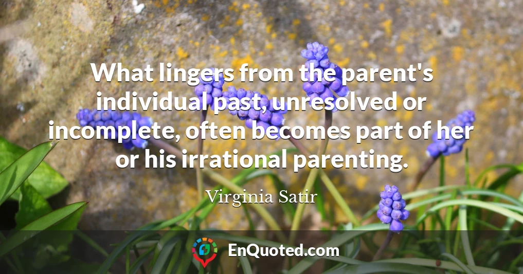 What lingers from the parent's individual past, unresolved or incomplete, often becomes part of her or his irrational parenting.
