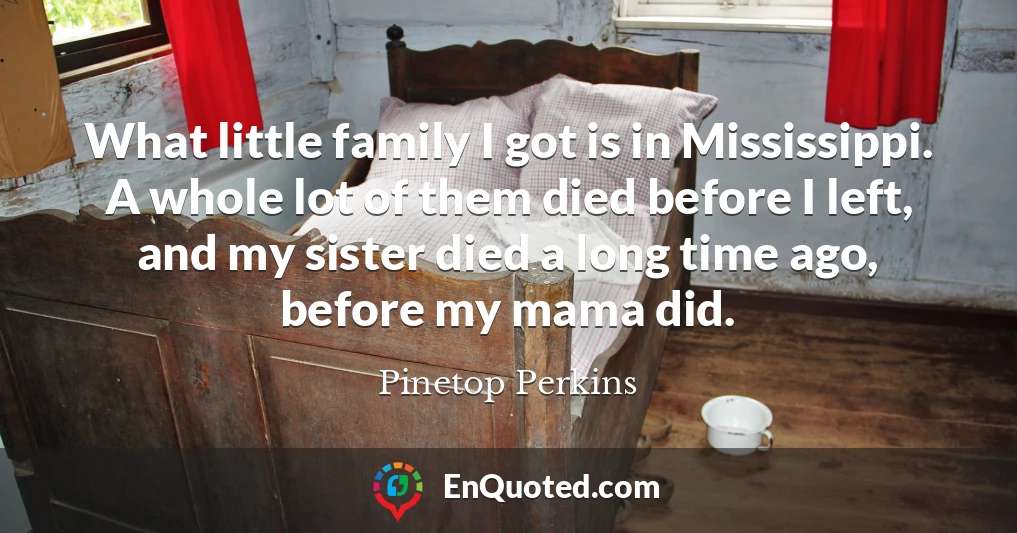 What little family I got is in Mississippi. A whole lot of them died before I left, and my sister died a long time ago, before my mama did.