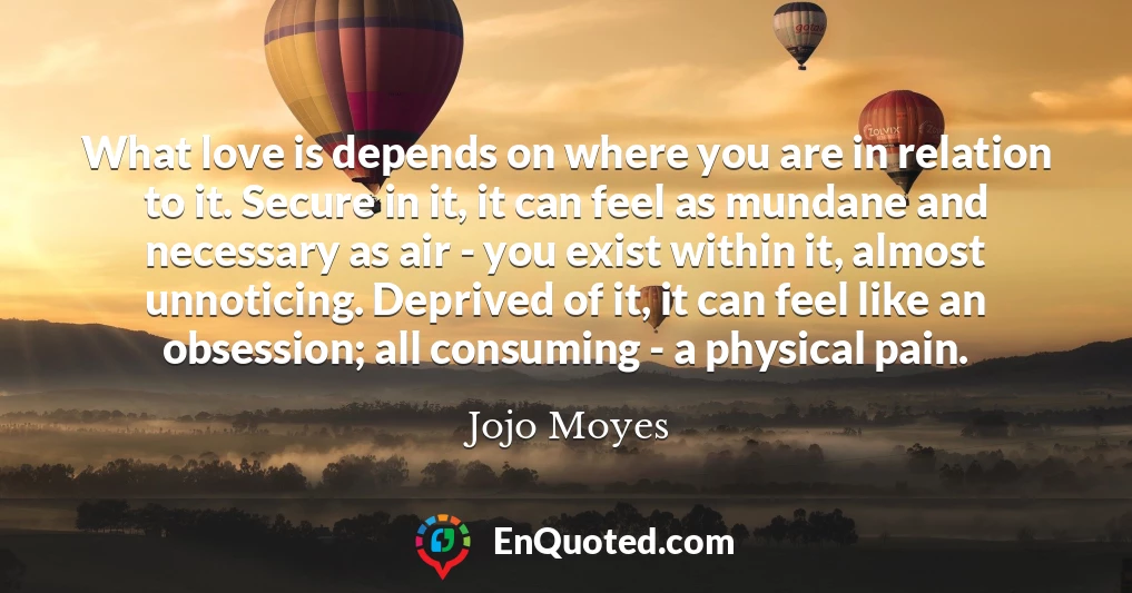 What love is depends on where you are in relation to it. Secure in it, it can feel as mundane and necessary as air - you exist within it, almost unnoticing. Deprived of it, it can feel like an obsession; all consuming - a physical pain.