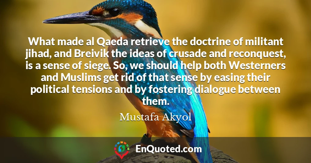What made al Qaeda retrieve the doctrine of militant jihad, and Breivik the ideas of crusade and reconquest, is a sense of siege. So, we should help both Westerners and Muslims get rid of that sense by easing their political tensions and by fostering dialogue between them.