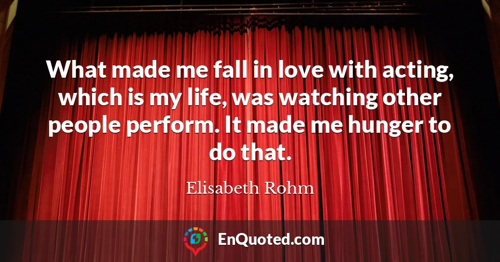 What made me fall in love with acting, which is my life, was watching other people perform. It made me hunger to do that.