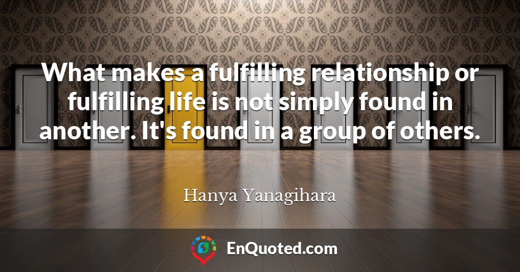 What makes a fulfilling relationship or fulfilling life is not simply found in another. It's found in a group of others.