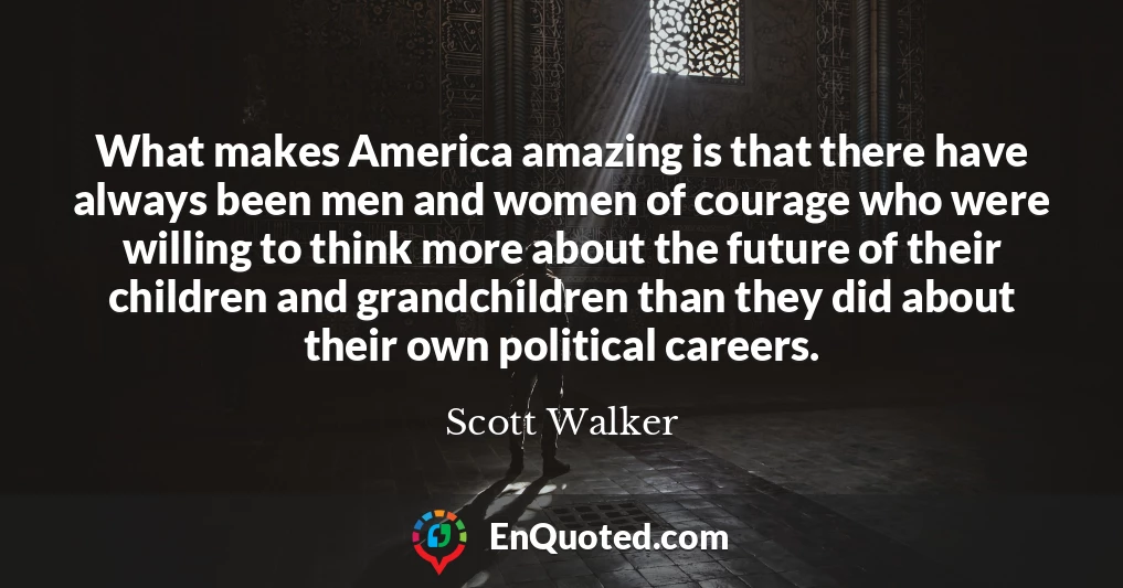 What makes America amazing is that there have always been men and women of courage who were willing to think more about the future of their children and grandchildren than they did about their own political careers.