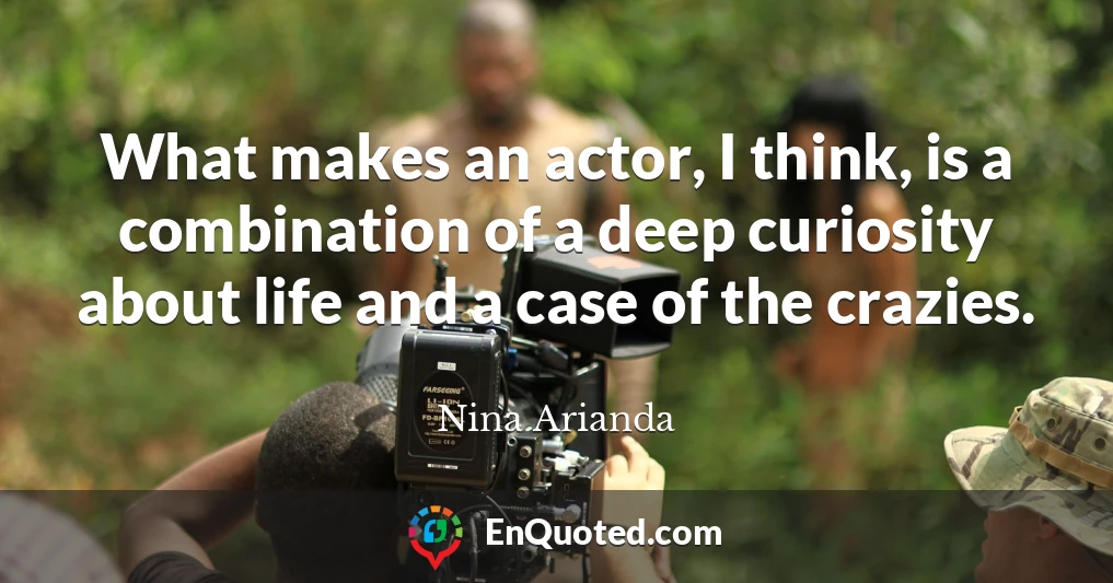 What makes an actor, I think, is a combination of a deep curiosity about life and a case of the crazies.