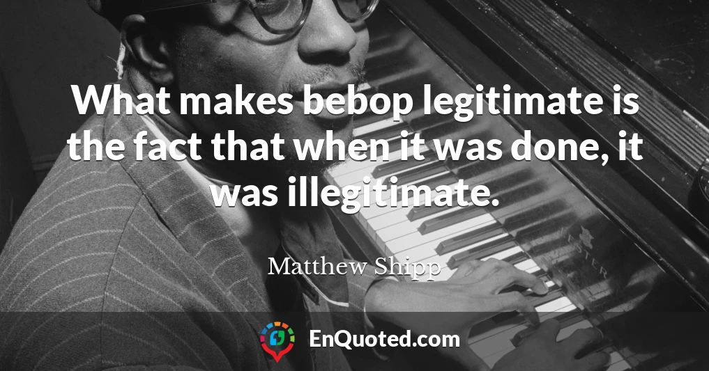 What makes bebop legitimate is the fact that when it was done, it was illegitimate.