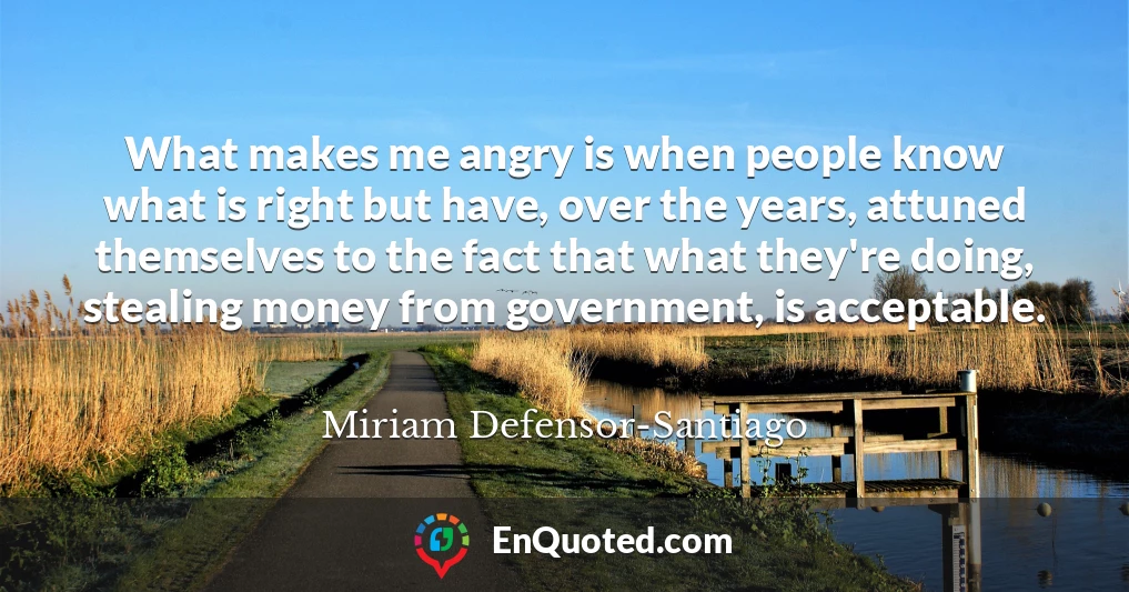 What makes me angry is when people know what is right but have, over the years, attuned themselves to the fact that what they're doing, stealing money from government, is acceptable.