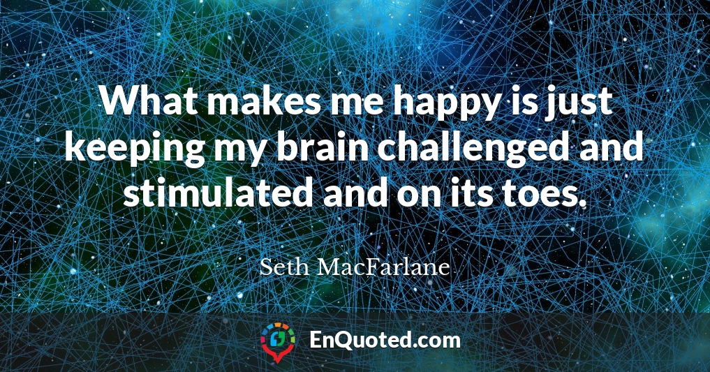 What makes me happy is just keeping my brain challenged and stimulated and on its toes.