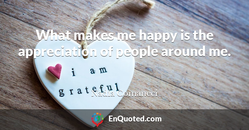What makes me happy is the appreciation of people around me.