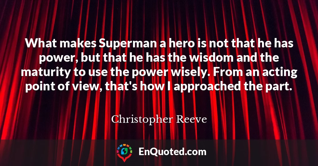 What makes Superman a hero is not that he has power, but that he has the wisdom and the maturity to use the power wisely. From an acting point of view, that's how I approached the part.