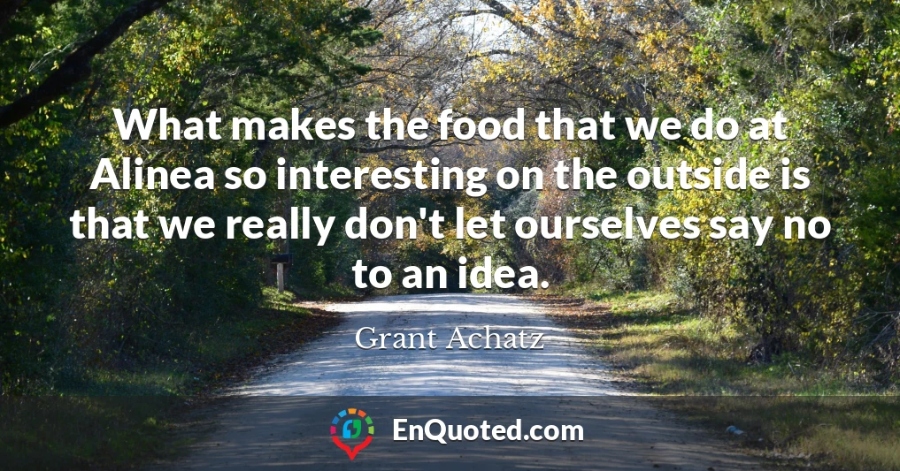 What makes the food that we do at Alinea so interesting on the outside is that we really don't let ourselves say no to an idea.