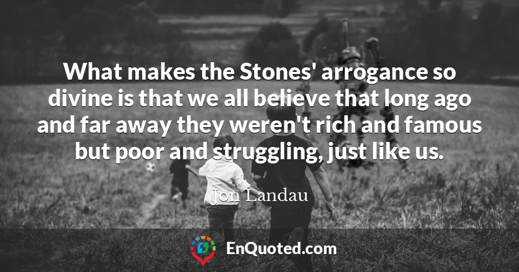 What makes the Stones' arrogance so divine is that we all believe that long ago and far away they weren't rich and famous but poor and struggling, just like us.