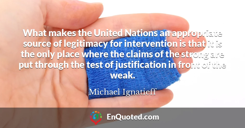 What makes the United Nations an appropriate source of legitimacy for intervention is that it is the only place where the claims of the strong are put through the test of justification in front of the weak.