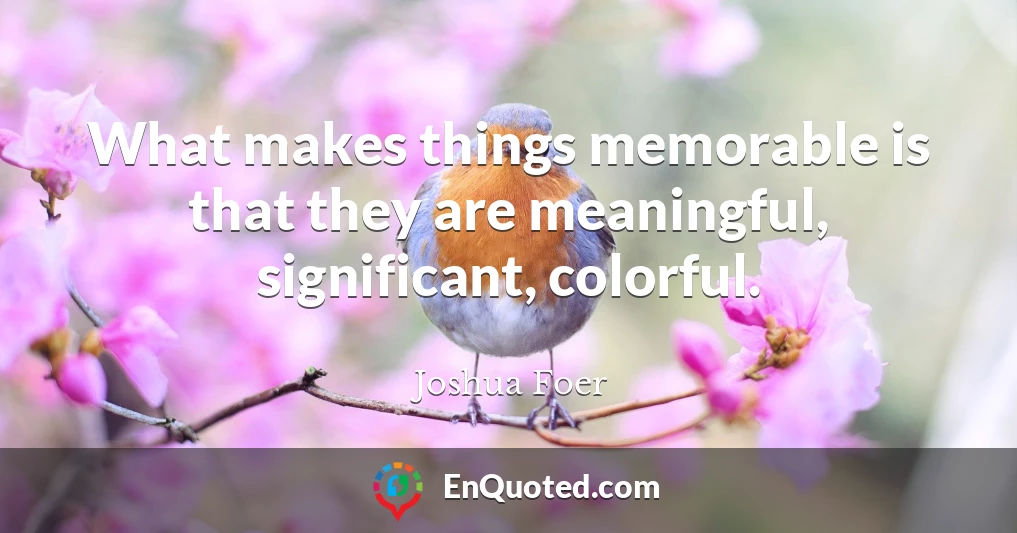 What makes things memorable is that they are meaningful, significant, colorful.