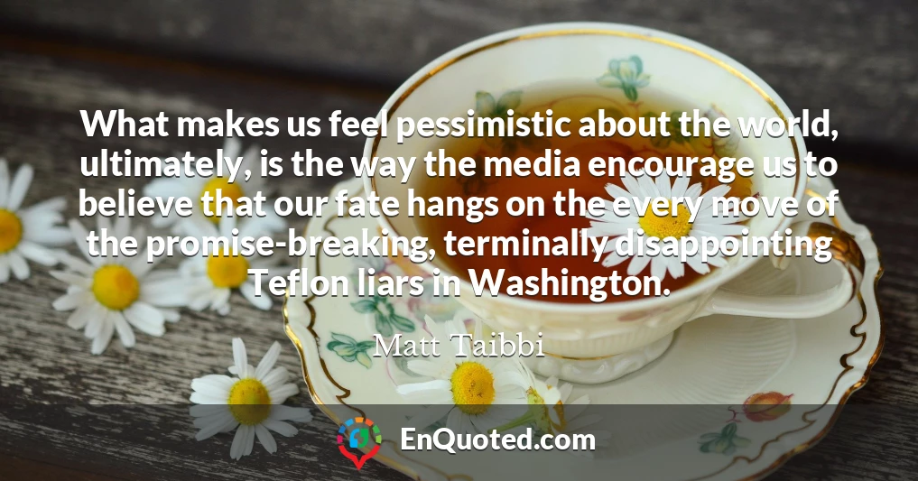 What makes us feel pessimistic about the world, ultimately, is the way the media encourage us to believe that our fate hangs on the every move of the promise-breaking, terminally disappointing Teflon liars in Washington.