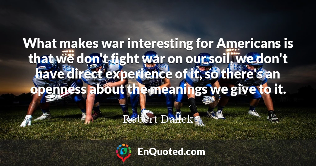 What makes war interesting for Americans is that we don't fight war on our soil, we don't have direct experience of it, so there's an openness about the meanings we give to it.