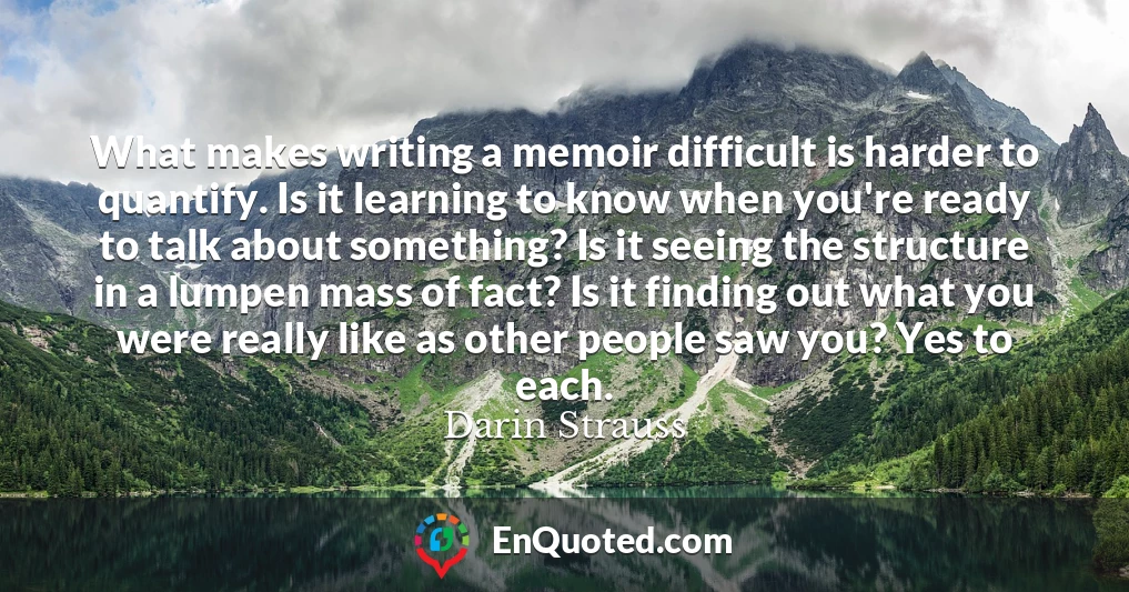 What makes writing a memoir difficult is harder to quantify. Is it learning to know when you're ready to talk about something? Is it seeing the structure in a lumpen mass of fact? Is it finding out what you were really like as other people saw you? Yes to each.