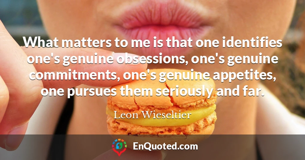 What matters to me is that one identifies one's genuine obsessions, one's genuine commitments, one's genuine appetites, one pursues them seriously and far.