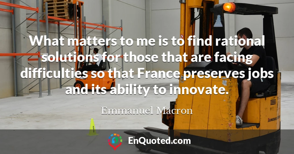What matters to me is to find rational solutions for those that are facing difficulties so that France preserves jobs and its ability to innovate.