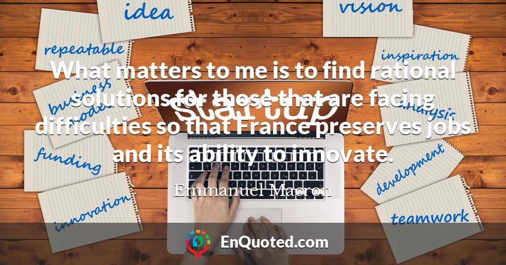 What matters to me is to find rational solutions for those that are facing difficulties so that France preserves jobs and its ability to innovate.