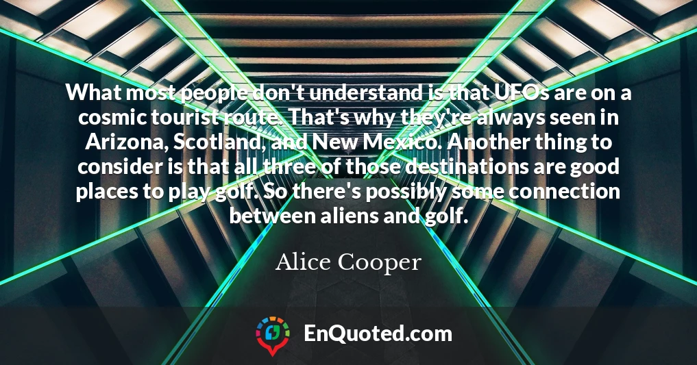 What most people don't understand is that UFOs are on a cosmic tourist route. That's why they're always seen in Arizona, Scotland, and New Mexico. Another thing to consider is that all three of those destinations are good places to play golf. So there's possibly some connection between aliens and golf.