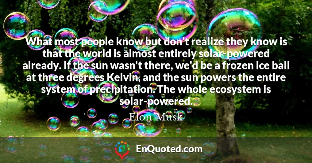 What most people know but don't realize they know is that the world is almost entirely solar-powered already. If the sun wasn't there, we'd be a frozen ice ball at three degrees Kelvin, and the sun powers the entire system of precipitation. The whole ecosystem is solar-powered.
