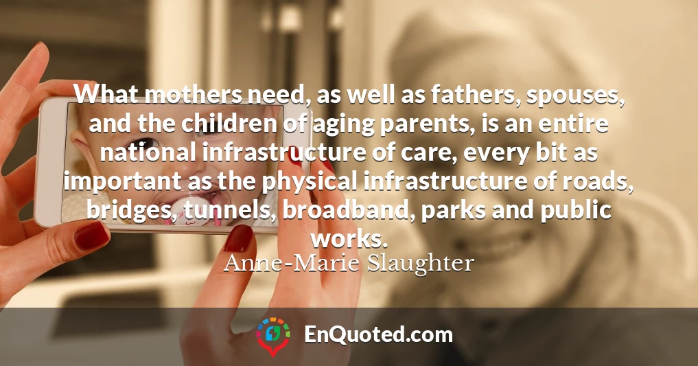 What mothers need, as well as fathers, spouses, and the children of aging parents, is an entire national infrastructure of care, every bit as important as the physical infrastructure of roads, bridges, tunnels, broadband, parks and public works.