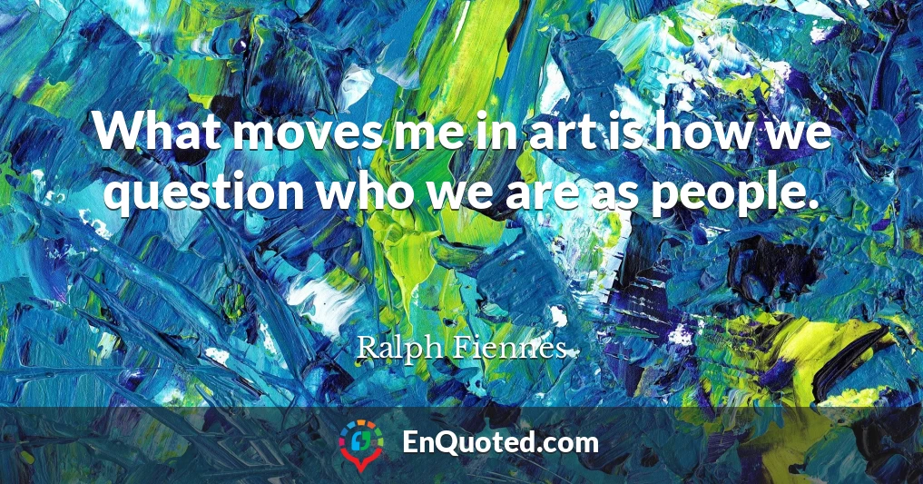 What moves me in art is how we question who we are as people.
