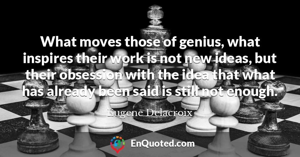 What moves those of genius, what inspires their work is not new ideas, but their obsession with the idea that what has already been said is still not enough.