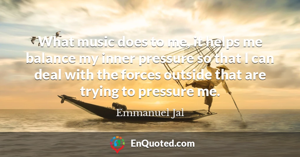 What music does to me, it helps me balance my inner pressure so that I can deal with the forces outside that are trying to pressure me.