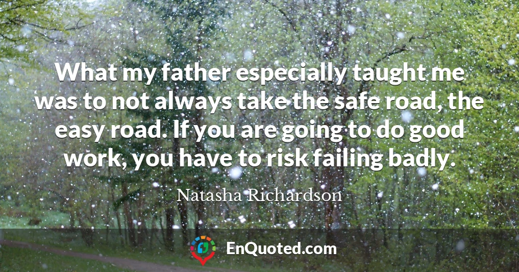 What my father especially taught me was to not always take the safe road, the easy road. If you are going to do good work, you have to risk failing badly.