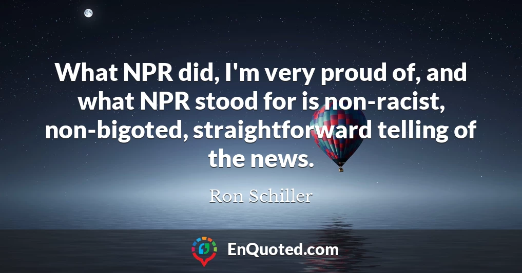 What NPR did, I'm very proud of, and what NPR stood for is non-racist, non-bigoted, straightforward telling of the news.