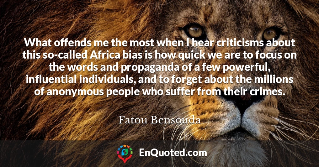 What offends me the most when I hear criticisms about this so-called Africa bias is how quick we are to focus on the words and propaganda of a few powerful, influential individuals, and to forget about the millions of anonymous people who suffer from their crimes.